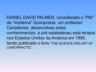 DANIEL DAVID PALMER, considerado o “PAI” da “moderna” Quiropraxia, um professor Canadense, desenvolveu estes conhecimentos, e pré estabeleceu esta terapia nos Estados Unidos da América em 1895, tendo publicado o livro "THE SCIENCE AND ART OF CHIROPRACTIC“.  