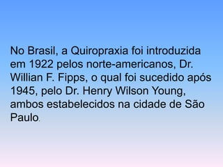 No Brasil, a Quiropraxia foi introduzida em 1922 pelos norte-americanos, Dr. Willian F. Fipps, o qual foi sucedido após 1945, pelo Dr. Henry Wilson Young, ambos estabelecidos na cidade de São Paulo.  