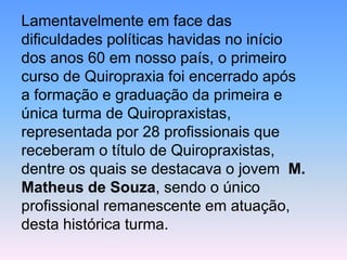 Lamentavelmente em face das dificuldades políticas havidas no início dos anos 60 em nosso país, o primeiro curso de Quiropraxia foi encerrado após a formação e graduação da primeira e única turma de Quiropraxistas, representada por 28 profissionais que receberam o título de Quiropraxistas, dentre os quais se destacava o jovem M. Matheus de Souza, sendo o único profissional remanescente em atuação, desta histórica turma.  