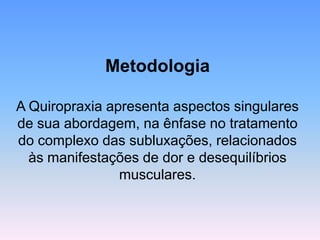 Metodologia 
A Quiropraxia apresenta aspectos singulares de sua abordagem, na ênfase no tratamento do complexo das subluxações, relacionados às manifestações de dor e desequilíbrios musculares.  