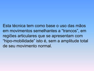 Esta técnica tem como base o uso das mãos em movimentos semelhantes a “trancos”, em regiões articulares que se apresentam com “hipo-mobilidade” isto é, sem a amplitude total de seu movimento normal.  
