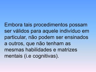 Embora tais procedimentos possam ser válidos para aquele indivíduo em particular, não podem ser ensinados a outros, que não tenham as mesmas habilidades e matrizes mentais (i.e cognitivas).  