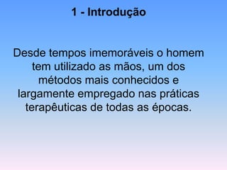 1 -Introdução 
Desde tempos imemoráveis o homem tem utilizado as mãos, um dos métodos mais conhecidos e largamente empregado nas práticas terapêuticas de todas as épocas.  