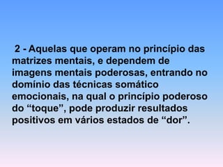 2 -Aquelas que operam no princípio das matrizes mentais, e dependem de imagens mentais poderosas, entrando no domínio das técnicas somático emocionais, na qual o princípio poderoso do “toque”, pode produzir resultados positivos em vários estados de “dor”.  