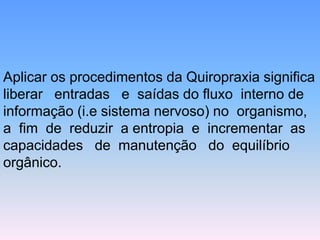 Aplicar os procedimentos da Quiropraxia significa liberar entradas e saídas do fluxo interno de informação (i.e sistema nervoso) no organismo, a fim de reduzir a entropia e incrementar as capacidades de manutenção do equilíbrio orgânico.  