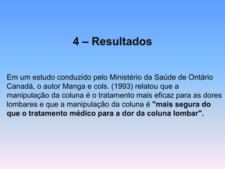 4 –Resultados 
Em um estudo conduzido pelo Ministério da Saúde de Ontário Canadá, o autor Manga e cols. (1993) relatou que a manipulação da coluna é o tratamento mais eficaz para as dores lombares e que a manipulação da coluna é "mais segura do que o tratamento médico para a dor da coluna lombar".  