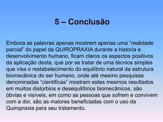 5 –Conclusão 
Embora as palavras apenas mostrem apenas uma “realidade parcial” do papel da QUIROPRAXIA durante a historia e desenvolvimento humano, ficam claros os aspectos positivos da aplicação desta, que por se tratar de uma técnica simples que visa o restabelecimento do equilíbrio natural da estrutura biomecânica do ser humano, onde até mesmo pesquisas denominadas “cientificas” mostram estes mesmos resultados em muitos distúrbios e desequilíbrios biomecânicos, são óbvias e visíveis, em como as pessoas que sofrem e convivem com a dor, são as maiores beneficiadas com o uso da Quiropraxia para seu tratamento.  