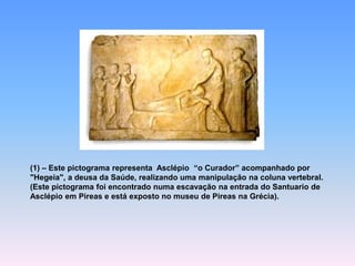 (1) –Este pictograma representa Asclépio “o Curador” acompanhado por "Hegeia", a deusa da Saúde, realizando uma manipulação na coluna vertebral. (Este pictograma foi encontrado numa escavação na entrada do Santuario de Asclépio em Pireas e está exposto no museu de Pireas na Grécia).  