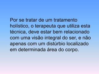 Por se tratar de um tratamento holístico, o terapeuta que utiliza esta técnica, deve estar bem relacionado com uma visão integral do ser, e não apenas com um distúrbio localizado em determinada área do corpo.  
