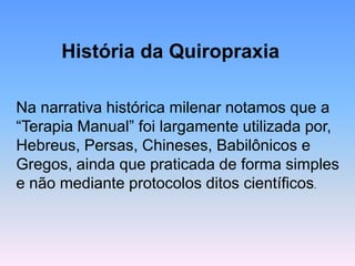 História da Quiropraxia 
Na narrativa histórica milenar notamos que a “Terapia Manual” foi largamente utilizada por, Hebreus, Persas, Chineses, Babilônicos e Gregos, ainda que praticada de forma simples e não mediante protocolos ditos científicos.  