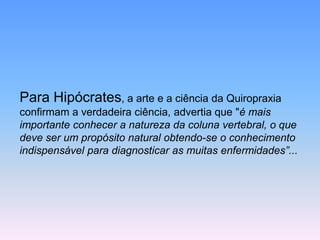 Para Hipócrates, a arte e a ciência da Quiropraxiaconfirmam a verdadeira ciência, advertia que "é mais importante conhecer a natureza da coluna vertebral, o que deve ser um propósito natural obtendo-se o conhecimento indispensável para diagnosticar as muitas enfermidades”...  