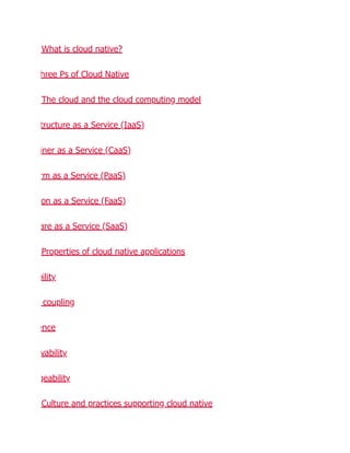 What is cloud native?
hree Ps of Cloud Native
The cloud and the cloud computing model
tructure as a Service (IaaS)
iner as a Service (CaaS)
rm as a Service (PaaS)
on as a Service (FaaS)
are as a Service (SaaS)
Properties of cloud native applications
bility
coupling
ence
vability
geability
Culture and practices supporting cloud native
 