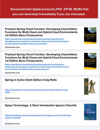 Recommended digital products (PDF, EPUB, MOBI) that
you can download immediately if you are interested.
Practical Spring Cloud Function: Developing Cloud-Native
Functions for Multi-Cloud and Hybrid-Cloud Environments
1st Edition Banu Parasuraman
https://ebookmeta.com/product/practical-spring-cloud-function-
developing-cloud-native-functions-for-multi-cloud-and-hybrid-cloud-
environments-1st-edition-banu-parasuraman/
ebookmeta.com
Practical Spring Cloud Function: Developing Cloud-Native
Functions for Multi-Cloud and Hybrid-Cloud Environments
1st Edition Banu Parasuraman
https://ebookmeta.com/product/practical-spring-cloud-function-
developing-cloud-native-functions-for-multi-cloud-and-hybrid-cloud-
environments-1st-edition-banu-parasuraman-2/
ebookmeta.com
Spring in Action Sixth Edition Craig Walls
https://ebookmeta.com/product/spring-in-action-sixth-edition-craig-
walls/
ebookmeta.com
Space Technology: A Short Introduction Ignacio Chechile
https://ebookmeta.com/product/space-technology-a-short-introduction-
ignacio-chechile/
ebookmeta.com
 