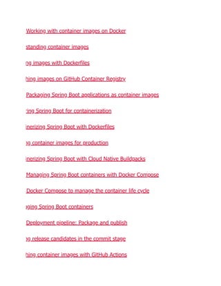 Working with container images on Docker
standing container images
ng images with Dockerfiles
hing images on GitHub Container Registry
Packaging Spring Boot applications as container images
ring Spring Boot for containerization
inerizing Spring Boot with Dockerfiles
ng container images for production
inerizing Spring Boot with Cloud Native Buildpacks
Managing Spring Boot containers with Docker Compose
Docker Compose to manage the container life cycle
gging Spring Boot containers
Deployment pipeline: Package and publish
ng release candidates in the commit stage
hing container images with GitHub Actions
 