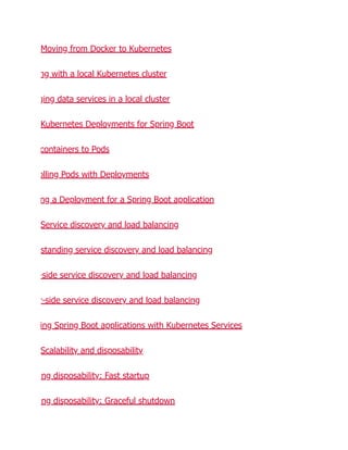 Moving from Docker to Kubernetes
ng with a local Kubernetes cluster
ging data services in a local cluster
Kubernetes Deployments for Spring Boot
containers to Pods
olling Pods with Deployments
ng a Deployment for a Spring Boot application
Service discovery and load balancing
standing service discovery and load balancing
-side service discovery and load balancing
r-side service discovery and load balancing
ing Spring Boot applications with Kubernetes Services
Scalability and disposability
ng disposability: Fast startup
ng disposability: Graceful shutdown
 