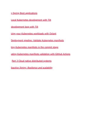 g Spring Boot applications
Local Kubernetes development with Tilt
development loop with Tilt
izing your Kubernetes workloads with Octant
Deployment pipeline: Validate Kubernetes manifests
ting Kubernetes manifests in the commit stage
mating Kubernetes manifests validation with GitHub Actions
Part 3 Cloud native distributed systems
Reactive Spring: Resilience and scalability
 