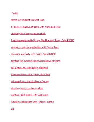 Spring
thread-per-request to event loop
ct Reactor: Reactive streams with Mono and Flux
standing the Spring reactive stack
Reactive servers with Spring WebFlux and Spring Data R2DBC
trapping a reactive application with Spring Boot
ting data reactively with Spring Data R2DBC
menting the business logic with reactive streams
ing a REST API with Spring WebFlux
Reactive clients with Spring WebClient
e-to-service communication in Spring
standing how to exchange data
menting REST clients with WebClient
Resilient applications with Reactive Spring
outs
 