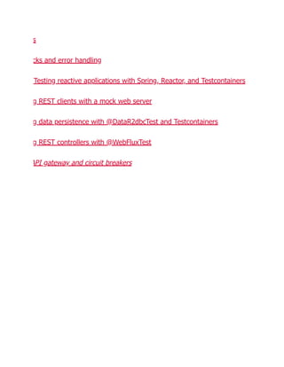 s
cks and error handling
Testing reactive applications with Spring, Reactor, and Testcontainers
g REST clients with a mock web server
g data persistence with @DataR2dbcTest and Testcontainers
g REST controllers with @WebFluxTest
API gateway and circuit breakers
 