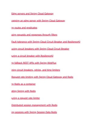 Edge servers and Spring Cloud Gateway
trapping an edge server with Spring Cloud Gateway
ng routes and predicates
ssing requests and responses through filters
Fault tolerance with Spring Cloud Circuit Breaker and Resilience4J
ucing circuit breakers with Spring Cloud Circuit Breaker
guring a circuit breaker with Resilience4J
ng fallback REST APIs with Spring WebFlux
ining circuit breakers, retries, and time limiters
Request rate limiting with Spring Cloud Gateway and Redis
ng Redis as a container
rating Spring with Redis
guring a request rate limiter
Distributed session management with Redis
ing sessions with Spring Session Data Redis
 