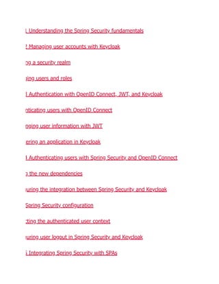 1 Understanding the Spring Security fundamentals
2 Managing user accounts with Keycloak
ng a security realm
ging users and roles
3 Authentication with OpenID Connect, JWT, and Keycloak
nticating users with OpenID Connect
nging user information with JWT
tering an application in Keycloak
4 Authenticating users with Spring Security and OpenID Connect
g the new dependencies
guring the integration between Spring Security and Keycloak
Spring Security configuration
cting the authenticated user context
guring user logout in Spring Security and Keycloak
5 Integrating Spring Security with SPAs
 