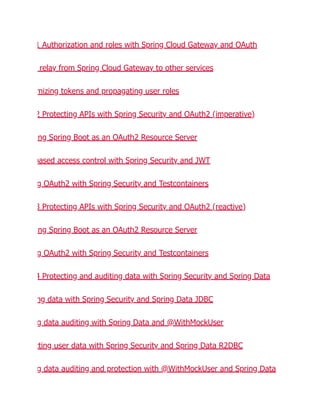 1 Authorization and roles with Spring Cloud Gateway and OAuth
relay from Spring Cloud Gateway to other services
mizing tokens and propagating user roles
2 Protecting APIs with Spring Security and OAuth2 (imperative)
ng Spring Boot as an OAuth2 Resource Server
based access control with Spring Security and JWT
g OAuth2 with Spring Security and Testcontainers
3 Protecting APIs with Spring Security and OAuth2 (reactive)
ng Spring Boot as an OAuth2 Resource Server
g OAuth2 with Spring Security and Testcontainers
4 Protecting and auditing data with Spring Security and Spring Data
ng data with Spring Security and Spring Data JDBC
g data auditing with Spring Data and @WithMockUser
cting user data with Spring Security and Spring Data R2DBC
g data auditing and protection with @WithMockUser and Spring Data
 