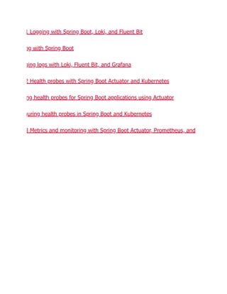 1 Logging with Spring Boot, Loki, and Fluent Bit
ng with Spring Boot
ging logs with Loki, Fluent Bit, and Grafana
2 Health probes with Spring Boot Actuator and Kubernetes
ng health probes for Spring Boot applications using Actuator
guring health probes in Spring Boot and Kubernetes
3 Metrics and monitoring with Spring Boot Actuator, Prometheus, and
 