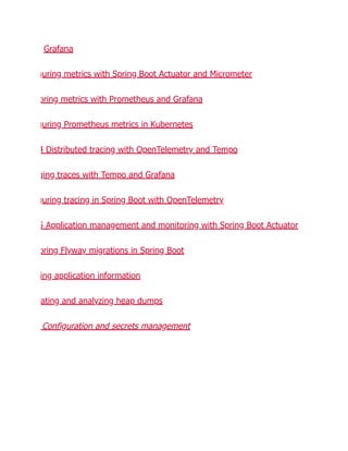 Grafana
guring metrics with Spring Boot Actuator and Micrometer
oring metrics with Prometheus and Grafana
guring Prometheus metrics in Kubernetes
4 Distributed tracing with OpenTelemetry and Tempo
ging traces with Tempo and Grafana
guring tracing in Spring Boot with OpenTelemetry
5 Application management and monitoring with Spring Boot Actuator
oring Flyway migrations in Spring Boot
ing application information
ating and analyzing heap dumps
Configuration and secrets management
 