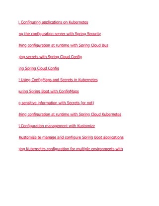 1 Configuring applications on Kubernetes
ng the configuration server with Spring Security
shing configuration at runtime with Spring Cloud Bus
ging secrets with Spring Cloud Config
ing Spring Cloud Config
2 Using ConfigMaps and Secrets in Kubernetes
guring Spring Boot with ConfigMaps
g sensitive information with Secrets (or not)
shing configuration at runtime with Spring Cloud Kubernetes
3 Configuration management with Kustomize
Kustomize to manage and configure Spring Boot applications
ging Kubernetes configuration for multiple environments with
 