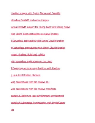 1 Native images with Spring Native and GraalVM
standing GraalVM and native images
ucing GraalVM support for Spring Boot with Spring Native
iling Spring Boot applications as native images
2 Serverless applications with Spring Cloud Function
ng serverless applications with Spring Cloud Function
yment pipeline: Build and publish
ying serverless applications on the cloud
3 Deploying serverless applications with Knative
g up a local Knative platform
ying applications with the Knative CLI
ying applications with the Knative manifests
pendix A Setting up your development environment
pendix B Kubernetes in production with DigitalOcean
ex
 
