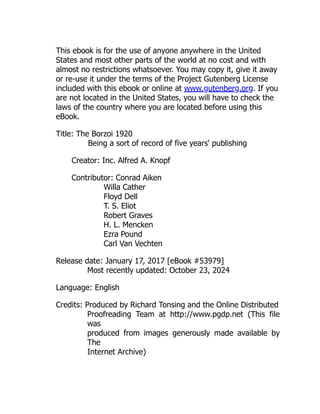 This ebook is for the use of anyone anywhere in the United
States and most other parts of the world at no cost and with
almost no restrictions whatsoever. You may copy it, give it away
or re-use it under the terms of the Project Gutenberg License
included with this ebook or online at www.gutenberg.org. If you
are not located in the United States, you will have to check the
laws of the country where you are located before using this
eBook.
Title: The Borzoi 1920
Being a sort of record of five years' publishing
Creator: Inc. Alfred A. Knopf
Contributor: Conrad Aiken
Willa Cather
Floyd Dell
T. S. Eliot
Robert Graves
H. L. Mencken
Ezra Pound
Carl Van Vechten
Release date: January 17, 2017 [eBook #53979]
Most recently updated: October 23, 2024
Language: English
Credits: Produced by Richard Tonsing and the Online Distributed
Proofreading Team at http://www.pgdp.net (This file
was
produced from images generously made available by
The
Internet Archive)
 