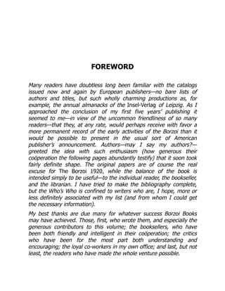 FOREWORD
Many readers have doubtless long been familiar with the catalogs
issued now and again by European publishers—no bare lists of
authors and titles, but such wholly charming productions as, for
example, the annual almanacks of the Insel-Verlag of Leipzig. As I
approached the conclusion of my first five years’ publishing it
seemed to me—in view of the uncommon friendliness of so many
readers—that they, at any rate, would perhaps receive with favor a
more permanent record of the early activities of the Borzoi than it
would be possible to present in the usual sort of American
publisher’s announcement. Authors—may I say my authors?—
greeted the idea with such enthusiasm (how generous their
coöperation the following pages abundantly testify) that it soon took
fairly definite shape. The original papers are of course the real
excuse for The Borzoi 1920, while the balance of the book is
intended simply to be useful—to the individual reader, the bookseller,
and the librarian. I have tried to make the bibliography complete,
but the Who’s Who is confined to writers who are, I hope, more or
less definitely associated with my list (and from whom I could get
the necessary information).
My best thanks are due many for whatever success Borzoi Books
may have achieved. Those, first, who wrote them, and especially the
generous contributors to this volume; the booksellers, who have
been both friendly and intelligent in their coöperation; the critics
who have been for the most part both understanding and
encouraging; the loyal co-workers in my own office; and last, but not
least, the readers who have made the whole venture possible.
 