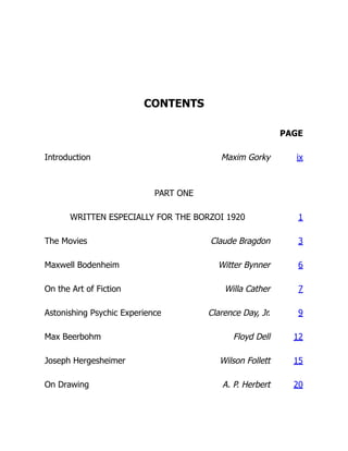 CONTENTS
PAGE
Introduction Maxim Gorky ix
PART ONE
WRITTEN ESPECIALLY FOR THE BORZOI 1920 1
The Movies Claude Bragdon 3
Maxwell Bodenheim Witter Bynner 6
On the Art of Fiction Willa Cather 7
Astonishing Psychic Experience Clarence Day, Jr. 9
Max Beerbohm Floyd Dell 12
Joseph Hergesheimer Wilson Follett 15
On Drawing A. P. Herbert 20
 