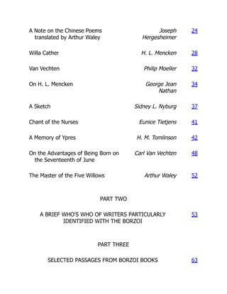 A Note on the Chinese Poems
translated by Arthur Waley
Joseph
Hergesheimer
24
Willa Cather H. L. Mencken 28
Van Vechten Philip Moeller 32
On H. L. Mencken George Jean
Nathan
34
A Sketch Sidney L. Nyburg 37
Chant of the Nurses Eunice Tietjens 41
A Memory of Ypres H. M. Tomlinson 42
On the Advantages of Being Born on
the Seventeenth of June
Carl Van Vechten 48
The Master of the Five Willows Arthur Waley 52
PART TWO
A BRIEF WHO’S WHO OF WRITERS PARTICULARLY
IDENTIFIED WITH THE BORZOI
53
PART THREE
SELECTED PASSAGES FROM BORZOI BOOKS 63
 