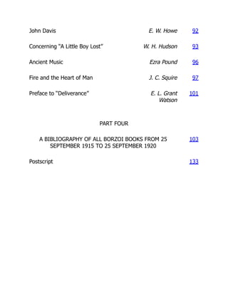 John Davis E. W. Howe 92
Concerning “A Little Boy Lost” W. H. Hudson 93
Ancient Music Ezra Pound 96
Fire and the Heart of Man J. C. Squire 97
Preface to “Deliverance” E. L. Grant
Watson
101
PART FOUR
A BIBLIOGRAPHY OF ALL BORZOI BOOKS FROM 25
SEPTEMBER 1915 TO 25 SEPTEMBER 1920
103
Postscript 133
 
