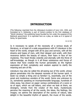 INTRODUCTION
[The following—reprinted from the Athenæum (London) of June 11th, 1920, and
translated by S. Kotliansky is part of Gorky’s preface to the first catalogue of
“World Literature,” the publishing house founded by him under the auspices of the
Bolshevik government. It is reprinted here as a plea, as noble as it is typical of
Gorky, for good books.
A. A. K.]
Is it necessary to speak of the necessity of a serious study of
literature, or at least of a wide acquaintance with it? Literature is the
heart of the world, winged with all its joys and sorrows, with all the
dreams and hopes of men, with their despair and wrath, with their
reverence before the beauty of nature, their fears in face of her
mysteries. This heart throbs violently and eternally with the thirst of
self-knowledge, as though in it all those substances and forces of
nature that have created the human personality as the highest
expression of their complexity and wisdom aspired to clarify the
meaning and aim of life.
Literature may also be called the all-seeing eye of the world, whose
glance penetrates into the deepest recesses of the human spirit. A
book—so simple a thing and so familiar—is, essentially, one of the
great and mysterious wonders of the world. Some one unknown to
us, sometimes speaking an incomprehensible language, hundreds of
miles away, has drawn on paper various combinations of a score or
so of signs, which we call letters, and when we look at them, we
strangers, remote from the creator of the book, mysteriously
perceive the meaning of all the words, the ideas, the feelings, the
images; we admire the description of the scenes of nature, take
delight in the beautiful rhythm of speech, the music of the words.
 