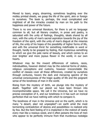 Moved to tears, angry, dreaming, sometimes laughing over the
motley printed sheets, we grasp the life of the spirit, akin or foreign
to ourselves. The book is, perhaps, the most complicated and
mightiest of all the miracles created by man on his path to the
happiness and power of the future.
There is no one universal literature, for there is yet no language
common to all, but all literary creation, in prose and poetry, is
saturated with the unity of feelings, thoughts, ideals shared by all
men, with the unity of man’s sacred aspiration towards the joy of the
freedom of the spirit, with the unity of man’s disgust at the miseries
of life, the unity of his hopes of the possibility of higher forms of life,
and with the universal thirst for something indefinable in word or
thought, hardly to be grasped by feeling, that mysterious something
to which we give the pale name of beauty, and which comes to an
ever brighter and more joyous flower in the world, in our own
hearts.
Whatever may be the inward differences of nations, races,
individualities, however distinct may be the external forms of states,
religious conceptions and customs, however irreconcilable the
conflict of classes—over all these differences, created by ourselves
through centuries, hovers the dark and menacing spectre of the
universal consciousness of the tragic quality of life and the poignant
sense of the loneliness of man in the world.
Rising from the mystery of birth, we plunge into the mystery of
death. Together with our planet we have been thrown into
incomprehensible space. We call it the Universe, but we have no
precise conception of it, and our loneliness in it has such an ironical
perfection that we have nothing with which to compare it.
The loneliness of man in the Universe and on the earth, which is to
many “a desert, alas! not unpeopled”—on earth amid the most
tormenting contradiction of desires and possibilities—is realized only
by few. But the faint feeling of it is implanted in the instinct of nearly
every man like a noxious weed, and it often poisons the lives of men
who appear to be perfectly immune from that murderous nostalgia
 