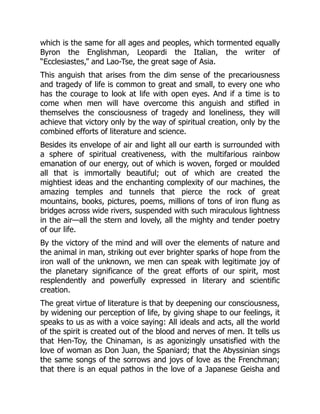 which is the same for all ages and peoples, which tormented equally
Byron the Englishman, Leopardi the Italian, the writer of
“Ecclesiastes,” and Lao-Tse, the great sage of Asia.
This anguish that arises from the dim sense of the precariousness
and tragedy of life is common to great and small, to every one who
has the courage to look at life with open eyes. And if a time is to
come when men will have overcome this anguish and stifled in
themselves the consciousness of tragedy and loneliness, they will
achieve that victory only by the way of spiritual creation, only by the
combined efforts of literature and science.
Besides its envelope of air and light all our earth is surrounded with
a sphere of spiritual creativeness, with the multifarious rainbow
emanation of our energy, out of which is woven, forged or moulded
all that is immortally beautiful; out of which are created the
mightiest ideas and the enchanting complexity of our machines, the
amazing temples and tunnels that pierce the rock of great
mountains, books, pictures, poems, millions of tons of iron flung as
bridges across wide rivers, suspended with such miraculous lightness
in the air—all the stern and lovely, all the mighty and tender poetry
of our life.
By the victory of the mind and will over the elements of nature and
the animal in man, striking out ever brighter sparks of hope from the
iron wall of the unknown, we men can speak with legitimate joy of
the planetary significance of the great efforts of our spirit, most
resplendently and powerfully expressed in literary and scientific
creation.
The great virtue of literature is that by deepening our consciousness,
by widening our perception of life, by giving shape to our feelings, it
speaks to us as with a voice saying: All ideals and acts, all the world
of the spirit is created out of the blood and nerves of men. It tells us
that Hen-Toy, the Chinaman, is as agonizingly unsatisfied with the
love of woman as Don Juan, the Spaniard; that the Abyssinian sings
the same songs of the sorrows and joys of love as the Frenchman;
that there is an equal pathos in the love of a Japanese Geisha and
 
