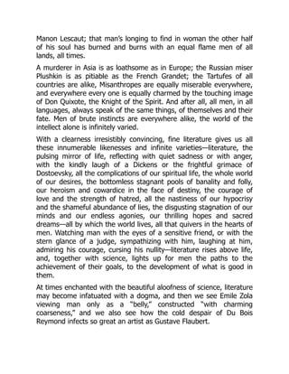 Manon Lescaut; that man’s longing to find in woman the other half
of his soul has burned and burns with an equal flame men of all
lands, all times.
A murderer in Asia is as loathsome as in Europe; the Russian miser
Plushkin is as pitiable as the French Grandet; the Tartufes of all
countries are alike, Misanthropes are equally miserable everywhere,
and everywhere every one is equally charmed by the touching image
of Don Quixote, the Knight of the Spirit. And after all, all men, in all
languages, always speak of the same things, of themselves and their
fate. Men of brute instincts are everywhere alike, the world of the
intellect alone is infinitely varied.
With a clearness irresistibly convincing, fine literature gives us all
these innumerable likenesses and infinite varieties—literature, the
pulsing mirror of life, reflecting with quiet sadness or with anger,
with the kindly laugh of a Dickens or the frightful grimace of
Dostoevsky, all the complications of our spiritual life, the whole world
of our desires, the bottomless stagnant pools of banality and folly,
our heroism and cowardice in the face of destiny, the courage of
love and the strength of hatred, all the nastiness of our hypocrisy
and the shameful abundance of lies, the disgusting stagnation of our
minds and our endless agonies, our thrilling hopes and sacred
dreams—all by which the world lives, all that quivers in the hearts of
men. Watching man with the eyes of a sensitive friend, or with the
stern glance of a judge, sympathizing with him, laughing at him,
admiring his courage, cursing his nullity—literature rises above life,
and, together with science, lights up for men the paths to the
achievement of their goals, to the development of what is good in
them.
At times enchanted with the beautiful aloofness of science, literature
may become infatuated with a dogma, and then we see Emile Zola
viewing man only as a “belly,” constructed “with charming
coarseness,” and we also see how the cold despair of Du Bois
Reymond infects so great an artist as Gustave Flaubert.
 