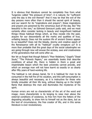 It is obvious that literature cannot be completely free from what
Turgeniev called “the pressure of time”; it is natural, for “sufficient
unto the day is the evil thereof.” And it may be that the evil of the
day poisons more often than it should the sacred spirit of beauty,
and our search for its “inspirations and prayers”; these inspirations
and prayers are poisoned by the venomous dust of the day. But “the
beautiful is the rare,” as Edmond Goncourt justly said, and we most
certainly often consider lacking in beauty and insignificant habitual
things—those habitual things which, as they recede into the past,
acquire for our descendants all the marks and qualities of true,
unfading beauty. Does not the austere life of ancient Greece appear
to us beautiful? Does not the bloody, stormy and creative epoch of
the Renaissance with all its “habitual” cruelty enrapture us? It is
more than probable that the great days of the social catastrophe we
are going through now will arouse the ecstasy, awe and creativeness
of the generations that will come after us.
Nor let us forget that though Balzac’s “Poor Relations,” Gogol’s “Dead
Souls,” “The Pickwick Papers,” are essentially books that describe
conditions of actual life, there is hidden in them a great and
imperishable lesson which the best university cannot provide, and
which an average man will not have learnt so exactly or so clearly
after fifty years of hard-working life.
The habitual is not always banal, for it is habitual for man to be
consumed in the hell fire of his vocation, and this self-consumption is
always beautiful and necessary, as it is instructive for those who
timidly smoulder all their life long, without blazing up in the bright
flame that destroys the man and illuminates the mysteries of his
spirit.
Human errors are not so characteristic of the art of the word and
image; more characteristic is its longing to raise man above the
external conditions of existence, to free him from the fetters of the
degrading actuality, to show him to himself not as the slave, but as
the lord of circumstance, the free creator of life, and in this sense
literature is ever revolutionary.
 