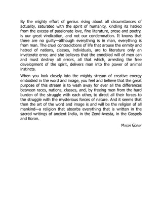 By the mighty effort of genius rising about all circumstances of
actuality, saturated with the spirit of humanity, kindling its hatred
from the excess of passionate love, fine literature, prose and poetry,
is our great vindication, and not our condemnation. It knows that
there are no guilty—although everything is in man, everything is
from man. The cruel contradictions of life that arouse the enmity and
hatred of nations, classes, individuals, are to literature only an
inveterate error, and she believes that the ennobled will of men can
and must destroy all errors, all that which, arresting the free
development of the spirit, delivers man into the power of animal
instincts.
When you look closely into the mighty stream of creative energy
embodied in the word and image, you feel and believe that the great
purpose of this stream is to wash away for ever all the differences
between races, nations, classes, and, by freeing men from the hard
burden of the struggle with each other, to direct all their forces to
the struggle with the mysterious forces of nature. And it seems that
then the art of the word and image is and will be the religion of all
mankind—a religion that absorbs everything that is written in the
sacred writings of ancient India, in the Zend-Avesta, in the Gospels
and Koran.
Maxim Gorky
 