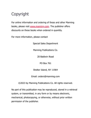 Copyright
For online information and ordering of these and other Manning
books, please visit www.manning.com. The publisher offers
discounts on these books when ordered in quantity.
For more information, please contact
Special Sales Department
Manning Publications Co.
20 Baldwin Road
PO Box 761
Shelter Island, NY 11964
Email: orders@manning.com
©2023 by Manning Publications Co. All rights reserved.
No part of this publication may be reproduced, stored in a retrieval
system, or transmitted, in any form or by means electronic,
mechanical, photocopying, or otherwise, without prior written
permission of the publisher.
 