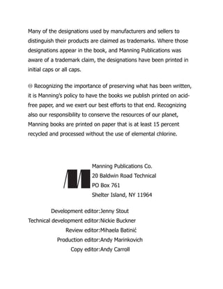 Many of the designations used by manufacturers and sellers to
distinguish their products are claimed as trademarks. Where those
designations appear in the book, and Manning Publications was
aware of a trademark claim, the designations have been printed in
initial caps or all caps.
♾ Recognizing the importance of preserving what has been written,
it is Manning’s policy to have the books we publish printed on acid-
free paper, and we exert our best efforts to that end. Recognizing
also our responsibility to conserve the resources of our planet,
Manning books are printed on paper that is at least 15 percent
recycled and processed without the use of elemental chlorine.
Manning Publications Co.
20 Baldwin Road Technical
PO Box 761
Shelter Island, NY 11964
Development editor:Jenny Stout
Technical development editor:Nickie Buckner
Review editor:Mihaela Batinić
Production editor:Andy Marinkovich
Copy editor:Andy Carroll
 