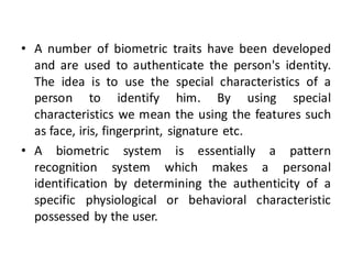 • A number of biometric traits have been developed
and are used to authenticate the person's identity.
The idea is to use the special characteristics of a
person to identify him. By using special
characteristics we mean the using the features such
as face, iris, fingerprint, signature etc.
• A biometric system is essentially a pattern
recognition system which makes a personal
identification by determining the authenticity of a
specific physiological or behavioral characteristic
possessed by the user.

 