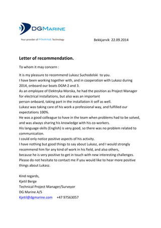   	
   	
   	
  	
  	
  	
  	
  	
  	
  Bekkjarvik	
  	
  22.09.2014	
   	
  
	
  
Letter	
  of	
  recommendation.	
  
To	
  whom	
  it	
  may	
  concern	
  :	
  
It	
  is	
  my	
  pleasure	
  to	
  recommend	
  Lukasz	
  Suchodolski	
  	
  to	
  you.	
  
I	
  have	
  been	
  working	
  together	
  with,	
  and	
  in	
  cooperation	
  with	
  Lukasz	
  during	
  
2014,	
  onboard	
  our	
  boats	
  DGM-­‐2	
  and	
  3.	
  	
  
As	
  an	
  employee	
  of	
  Elektryka	
  Morska,	
  he	
  had	
  the	
  position	
  as	
  Project	
  Manager	
  
for	
  electrical	
  installations,	
  but	
  also	
  was	
  an	
  important	
  	
  
person	
  onboard,	
  taking	
  part	
  in	
  the	
  installation	
  it	
  self	
  as	
  well.	
  	
  
Lukasz	
  was	
  taking	
  care	
  of	
  his	
  work	
  a	
  professional	
  way,	
  and	
  fulfilled	
  our	
  
expectations	
  100%.	
  	
  
He	
  was	
  a	
  good	
  colleague	
  to	
  have	
  in	
  the	
  team	
  when	
  problems	
  had	
  to	
  be	
  solved,	
  
and	
  was	
  always	
  sharing	
  his	
  knowledge	
  with	
  his	
  co-­‐workers.	
  
His	
  language-­‐skills	
  (English)	
  is	
  very	
  good,	
  so	
  there	
  was	
  no	
  problem	
  related	
  to	
  
communication.	
  	
  
I	
  could	
  only	
  notice	
  positive	
  aspects	
  of	
  his	
  activity.	
  
I	
  have	
  nothing	
  but	
  good	
  things	
  to	
  say	
  about	
  Lukasz,	
  and	
  I	
  would	
  strongly	
  
recommend	
  him	
  for	
  any	
  kind	
  of	
  work	
  in	
  his	
  field,	
  and	
  also	
  others,	
  
because	
  he	
  is	
  very	
  positive	
  to	
  get	
  in	
  touch	
  with	
  new	
  interesting	
  challenges.	
  
Please	
  do	
  not	
  hesitate	
  to	
  contact	
  me	
  if	
  you	
  would	
  like	
  to	
  hear	
  more	
  positive	
  
things	
  about	
  Lukasz.	
  
	
  
Kind	
  regards,	
  
Kjetil	
  Berge	
  
Technical	
  Project	
  Manager/Surveyor	
  
DG	
  Marine	
  A/S	
  
Kjetil@dgmarine.com	
  	
  	
  	
  	
  	
  +47	
  97563057	
  
	
  
Your provider of Marine Technology
 