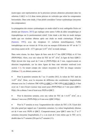78
écarts-types sont représentatives de la précision (erreurs aléatoires présentent dans les
solutions L1&L2 vs L1) donc moins précises en verticales que selon les composantes
horizontales. Dans cette étude, il faut plutôt considérer l’erreur systématique (moyenne
des composantes).
La propagation des erreurs systématiques en mode relatif et avec ambiguïtés fixées est
donnée par [Santerre, 2013] qui explique entre autres l’effet du délai ionosphérique et
troposphérique sur le positionnement relatif. Cette étude a été faite en mode statique
tandis que nos résultats obtenus après une étude en mode cinématique. D’après
[Santerre, 1991], avec des récepteurs L1 (solution monofréquence), l’effet
ionosphérique sur un vecteur de 10 km avec un masque d’élévation de 10° est de 7.1
mm (trop courte) où K= -0.71 ppm par 1x1017
el/m2
en mode statique.
Dans notre réseau, les deux lignes de base sont de 6.7 km (QBC2-PtQc) et 4.5 km
(PEPS-PtQc). Alors, avec une valeur de TEC de 1017
el/m2
, la ligne de base (QBC2-
PtQc) devrait être trop court de 5 mm et (PEPS-PtQc) de 3 mm, respectivement en
direction longitudinale, car les deux lignes de base sont orientées nord-sud (voir
section 4.1). En tenant compte des valeurs moyennes de TEC de chaque semaine
(Tableau 5.9), on obtient comme suit :
 Pour la première semaine du 7 au 13 octobre 2012, la valeur de TEC était de
1x1017
el/m2
. Donc, avec la moyenne de différence des coordonnées longitudinales
obtenues avec les 2 solutions TBC-GPS-L1-QBC2 et TBC-GPS-L1&L2-QBC2), il faut
avoir un 3 mm d’écart (vecteur trop court) pour (PEPS-PtQc) et 5 mm pour (QBC2-
PtQc). On a obtenu 3 mm d’écart avec PEPS et QBC2.
 Pour la deuxième semaine, avec une valeur de TEC de 1.1x1017
el/m2
, on a
obtenue 3 mm avec (PEPS-PtQc) et 4 mm avec (QBC2-PtQc).
 Pour la 3e
semaine et avec l’augmentation des valeurs de TEC à 20, l’écart doit
être plus grand par rapport aux 2 premières semaines. La valeur longitudinale obtenue
est de 4 mm avec PEPS et QBC2. Comparativement, pour QBC2 entre les 2e
et 3e
semaines (moyenne longitudinale), il y a un écart de 4 mm même que le TEC est le
double dans la 3e
semaine (20) que la 2e
semaine (11).
 