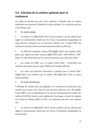 81
5.6. Sélection de la solution optimale pour le
traitement
Les études de précision que nous avons exploitées et élaborées dans les sections
précédentes nous permettent d’identifier la solution optimale. Les conclusions que nous
avons obtenues sont :
 En mode statique
 La solution avec PPP-GNSS-L1&L2 (version actuelle) n’est pas optimale (par
rapport au positionnement relatif) pour des travaux d’auscultation topographique de
haute précision. Soulignons que les précisions obtenues avec le logiciel PPP sont
ajustées pour être plus réalistes (communication personnelle avec RNCan);
 Les RMS des résiduelles (solution TBC-GNSS-L1&L2) sont meilleures (plus
petites) par rapport aux autres solutions (PPP-GNSS-L1&L2, TBC-GNSS-L1, TBC-
GPS-L1 et TBC-GPS-L1&L2); d’où le choix de la solution avec L1&L2 puis GNSS
 Les valeurs du PDOP avec le système GNSS (GPS + GLONASS) sont
meilleures (plus petites) que les valeurs PDOP avec le système GPS seul;
 Les valeurs des précisions horizontales et verticales pour la solution TBC-
GNSS-L1&L2 sont meilleures que la solution TBC-GPS-L1&L2 dans les quatre
semaines étudiées.
 En mode cinématique
L’affichage des résultats dans des graphiques et la visualisation des précisions nous
montrent que la partie 2012 donne de très mauvaises précisions avec TBC-GNSS-
L1&L2-QBC2, ceci est probablement dû au mauvais fonctionnement (le nombre des
satellites GLONASS observés variait rapidement d’une époque à l’autre) du récepteur
de la station de référence QBC2 en 2012. Les conclusions que nous avons obtenues
sont :
 La solution avec PPP-GNSS-L1&L2 (version actuelle) n’est pas optimale (par
rapport au positionnement relatif) pour des travaux d’auscultation topographique de
haute précision;
 
