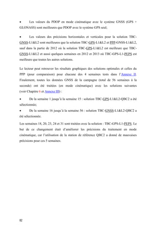 82
 Les valeurs du PDOP en mode cinématique avec le système GNSS (GPS +
GLONASS) sont meilleures que PDOP avec le système GPS seul;
 Les valeurs des précisions horizontales et verticales pour la solution TBC-
GNSS-L1&L2 sont meilleures que la solution TBC-GPS-L1&L2 et PPP-GNSS-L1&L2,
sauf dans la partie de 2012 où la solution TBC-GPS-L1&L2 est meilleure que TBC-
GNSS-L1&L2 et aussi quelques semaines en 2012 et 2013 où TBC-GPS-L1-PEPS est
meilleure que toutes les autres solutions.
Le lecteur peut retrouver les résultats graphiques des solutions optimales et celles du
PPP (pour comparaison) pour chacune des 4 semaines tests dans l’Annexe II.
Finalement, toutes les données GNSS de la campagne (total de 56 semaines à la
seconde) ont été traitées (en mode cinématique) avec les solutions suivantes
(voir Chapitre 6 et Annexe III) :
 De la semaine 1 jusqu’à la semaine 15 : solution TBC-GPS-L1&L2-QBC2 a été
sélectionnée;
 De la semaine 16 jusqu’à la semaine 56 : solution TBC-GNSS-L1&L2-QBC2 a
été sélectionnée.
Les semaines 18, 20, 23, 24 et 31 sont traitées avec la solution : TBC-GPS-L1-PEPS. Le
but de ce changement était d’améliorer les précisions du traitement en mode
cinématique, car l’utilisation de la station de référence QBC2 a donné de mauvaises
précisions pour ces 5 semaines.
 