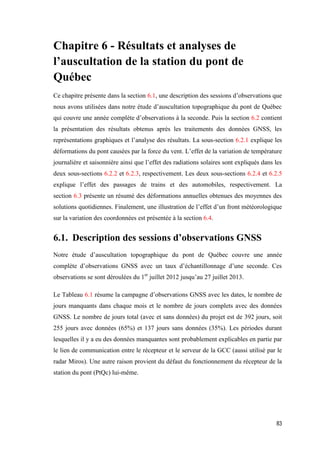83
Chapitre 6 - Résultats et analyses de
l’auscultation de la station du pont de
Québec
Ce chapitre présente dans la section 6.1, une description des sessions d’observations que
nous avons utilisées dans notre étude d’auscultation topographique du pont de Québec
qui couvre une année complète d’observations à la seconde. Puis la section 6.2 contient
la présentation des résultats obtenus après les traitements des données GNSS, les
représentations graphiques et l’analyse des résultats. La sous-section 6.2.1 explique les
déformations du pont causées par la force du vent. L’effet de la variation de température
journalière et saisonnière ainsi que l’effet des radiations solaires sont expliqués dans les
deux sous-sections 6.2.2 et 6.2.3, respectivement. Les deux sous-sections 6.2.4 et 6.2.5
explique l’effet des passages de trains et des automobiles, respectivement. La
section 6.3 présente un résumé des déformations annuelles obtenues des moyennes des
solutions quotidiennes. Finalement, une illustration de l’effet d’un front météorologique
sur la variation des coordonnées est présentée à la section 6.4.
6.1. Description des sessions d’observations GNSS
Notre étude d’auscultation topographique du pont de Québec couvre une année
complète d’observations GNSS avec un taux d’échantillonnage d’une seconde. Ces
observations se sont déroulées du 1er
juillet 2012 jusqu’au 27 juillet 2013.
Le Tableau 6.1 résume la campagne d’observations GNSS avec les dates, le nombre de
jours manquants dans chaque mois et le nombre de jours complets avec des données
GNSS. Le nombre de jours total (avec et sans données) du projet est de 392 jours, soit
255 jours avec données (65%) et 137 jours sans données (35%). Les périodes durant
lesquelles il y a eu des données manquantes sont probablement explicables en partie par
le lien de communication entre le récepteur et le serveur de la GCC (aussi utilisé par le
radar Miros). Une autre raison provient du défaut du fonctionnement du récepteur de la
station du pont (PtQc) lui-même.
 