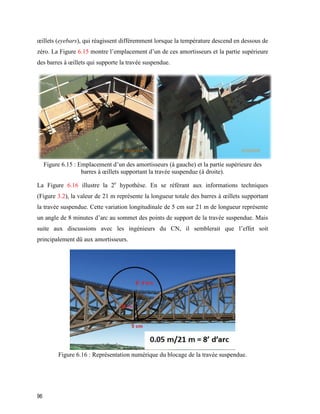 96
œillets (eyebars), qui réagissent différemment lorsque la température descend en dessous de
zéro. La Figure 6.15 montre l’emplacement d’un de ces amortisseurs et la partie supérieure
des barres à œillets qui supporte la travée suspendue.
Figure ‎6.15 : Emplacement d’un des amortisseurs (à gauche) et la partie supérieure des
barres à œillets supportant la travée suspendue (à droite).
La Figure 6.16 illustre la 2e
hypothèse. En se référant aux informations techniques
(Figure 3.2), la valeur de 21 m représente la longueur totale des barres à œillets supportant
la travée suspendue. Cette variation longitudinale de 5 cm sur 21 m de longueur représente
un angle de 8 minutes d’arc au sommet des points de support de la travée suspendue. Mais
suite aux discussions avec les ingénieurs du CN, il semblerait que l’effet soit
principalement dû aux amortisseurs.
Figure ‎6.16 : Représentation numérique du blocage de la travée suspendue.
 