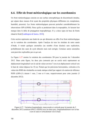 104
6.4. Effet de front météorologique sur les coordonnées
Un front météorologique consiste en une surface atmosphérique de discontinuité étendue,
qui sépare deux masses d’air ayant des propriétés physiques différentes (ex. température,
humidité, pression). Les fronts météorologiques peuvent perturber considérablement les
observations GPS (GNSS). Parce qu'ils se produisent dans la troposphère, ils laissent leur
marque dans le délai de propagation troposphérique. Il y a deux types de base de fronts
chaud et froid [Luddington & Santos, 2010].
Cette section représente une étude de cas qui démontre un effet d’un front météorologique
sur la variation des coordonnées. Après l’analyse de tous les résultats de notre année
d’étude, il restait quelques anomalies (au nombre d’une dizaine) sans explication,
probablement des sauts de cycle détectés mais mal corrigés. Certaines autres anomalies
sont peut-être explicables par ce qui suit.
La Figure 6.27 montre la variation des coordonnées 3D pour la journée du 3 décembre
2012. Dans cette figure, les deux pics (entourés par un cercle noir) représentent un
déplacement longitudinal vers le sud de valeur environ 7 cm et un déplacement vertical vers
le haut de valeur dépasse les 10 cm. Notant que les précisions horizontales, verticales et la
valeur des RMS des résiduelles en mode statique relatif par rapport à la station de référence
PEPS (GPS-L1) étaient 1 mm, 2 mm et 8 mm, respectivement pour cette journée (3
décembre 2012).
Figure ‎6.27 : Variation longitudinale, transversale et verticale pour la journée du 3
décembre 2012 (solution GPS-L1-PEPS) avec les deux pics, longitudinalement vers le bas
(vers le sud) et verticalement vers le haut.
 